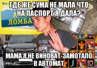 ГДЕ ЖЕ СУМА НЕ МАЛА ЧТО НА ПАСПОРТ Я ДАЛА? МАМА Я НЕ ВИНОВАТ-ЗАМОТАЛО В АВТОМАТ