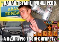 ДАВАЙ ТЫ МНЕ КУПИШ РЕВО А Я ДОКУРЮ ТВОЮ СИГАРЕТУ