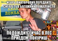 ИГОРЬ ВИКТОРОВИЧ,ПЕРЕДАЙТЕ СИГАРЕТУ В БАГАЖНИК ПОЖАЛУЙСТА ПОДОЖДИ!СЕЙЧАС В ЛЕС ПРИЕДЕМ-ПОКУРИШ