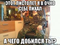 этот пистолет я в очко себе пихал а чего добился ты?