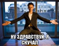  ну здравствуй. я скучал
