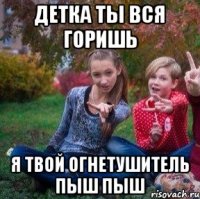 Детка ты вся горишь Я твой огнетушитель пыш пыш