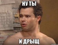 НУ ТЫ И ДРЫЩ