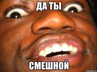 да ты смешной
