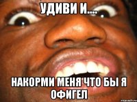 Удиви и.... НАКОРМИ МЕНЯ что бы я офигел