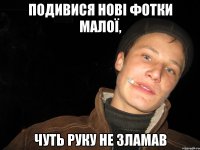 подивися нові фотки малої, чуть руку не зламав