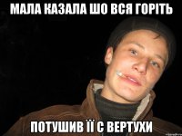 мала казала шо вся горіть потушив її с вертухи