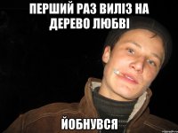 перший раз виліз на дерево любві йобнувся