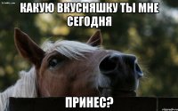 какую вкусняшку ты мне сегодня принес?