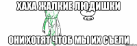 хаха жалкие людишки они хотят чтоб мы их съели