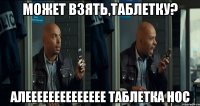 может взять,таблетку? алееееееееееееее таблетка нос