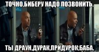 точно,биберу надо позвонить. ты драун,дурак,придурок,баба.