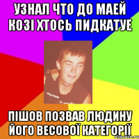 узнал что до маей козі хтось пидкатуе пішов позвав людину його весової категорії