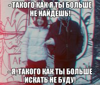 - Такого как я ты больше не найдешь! - Я, такого как ты больше искать не буду!