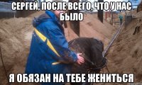 Сергей, после всего, что у нас было я обязан на тебе жениться
