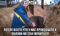 Сергей после всего,что у нас произошло,я обязан на тебе жениться