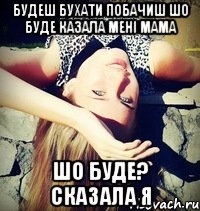 будеш бухати побачиш шо буде казала мені мама шо буде? сказала я