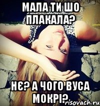 мала ти шо плакала? нє? а чого вуса мокрі?