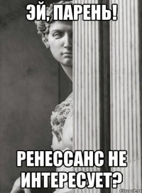 эй, парень! ренессанс не интересует?