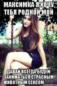 Максимка я хочу тебя родной мой Давай всегда будем заниматься страсным животным сексом:******