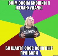 всім своїм бившим я желаю удачкі бо щастя своє вони вжє проїбали