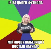 із за цього футбола мій знову наїбениця і постелі наригає