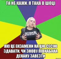 та не кажи, я така в шоці які це екзамени на цю сесію здавати, чи знову півкабана декану завезти