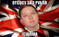 отсосу за 2 рубля (с)Аліна