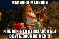 малинки-малинки и не ври, что отказался бы вдуть, заодно, и ей!!!