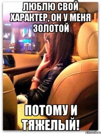 люблю свой характер, он у меня золотой потому и тяжелый!