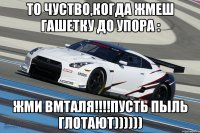 то чуство,когда жмеш гашетку до упора : жми вмталя!!!пусть пыль глотают))))))