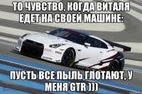 то чувство, когда виталя едет на своей машине: пусть все пыль глотают, у меня gtr )))