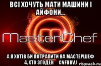 Всі хочуть мати машини і айфони... А я хотів би потрапити на Мастершеф 4, хто згоден ❤cnfdbvj