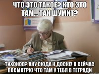 что это такое? кто это там... так шумит? тихонов? ану сюда к доске! я сейчас посмотрю что там у тебя в тетради