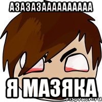 азазазаааааааааа я мазяка