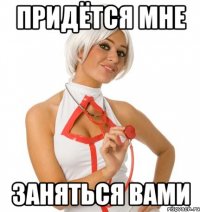 ПРИДЁТСЯ МНЕ ЗАНЯТЬСЯ ВАМИ