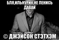 бля,ильнурик,не ленись давай © джэйсон стэтхэм