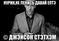 нурик,не ленись давай ептэ © джэйсон стэтхэм
