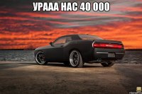 Урааа нас 40 000 