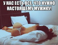 у нас есть все, что нужно настоящему мужику! 