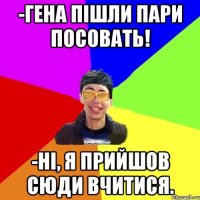 -гена пішли пари посовать! -ні, я прийшов сюди вчитися.