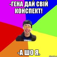 -гена дай свій конспект! -а шо я.