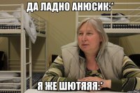 да ладно анюсик:* я же шютяяя:*