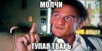 молчи тупая тварь