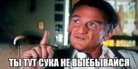  ты тут сука не выёбывайся