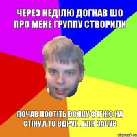 Через неділю догнав шо про мене группу створили почав постіть всяку фігню на стіну а то вдруг...бля забув