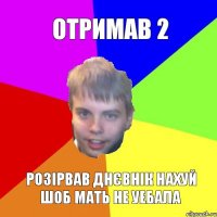 отримав 2 розірвав днєвнік нахуй шоб мать не уебала