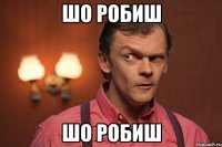 шо робиш шо робиш