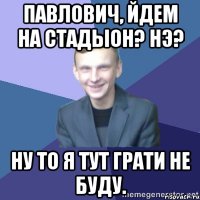 Павлович, йдем на стадыон? Нэ? Ну то я тут грати не буду.