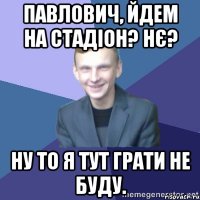 Павлович, йдем на стадіон? Нє? Ну то я тут грати не буду.